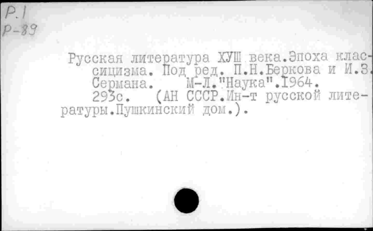 ﻿р.1
Р-33
Русская литература ХУШ века.Эпоха клас сицизма. Под ред. П.Н.Беркова и И.З Сермана. М-Л."Наука".1964.
293с. (АН СССР.Ин-т русской литературы .Пушкинский дом.).